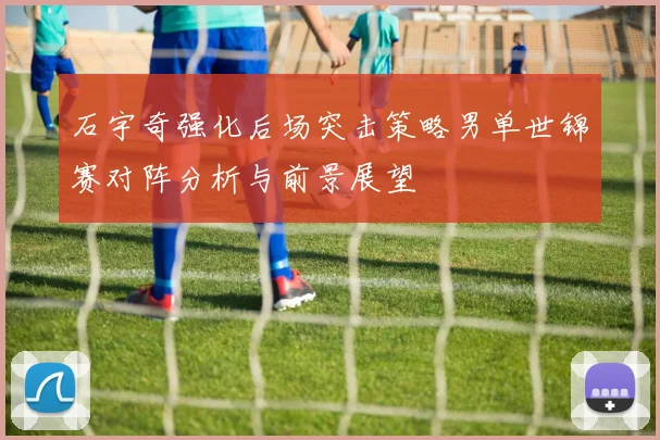 石宇奇强化后场突击策略男单世锦赛对阵分析与前景展望