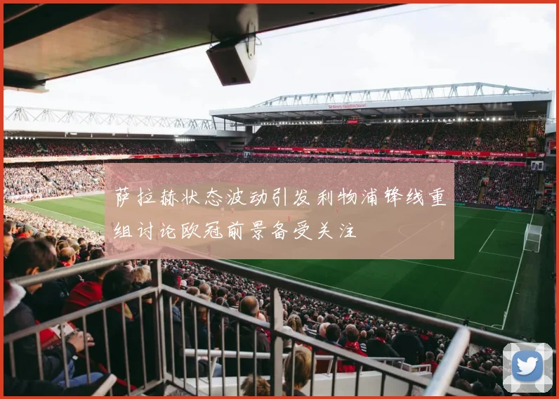 萨拉赫状态波动引发利物浦锋线重组讨论欧冠前景备受关注