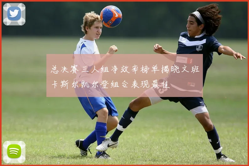 总决赛三人组净效率榜单揭晓文班卡斯尔凯尔登组合表现最佳