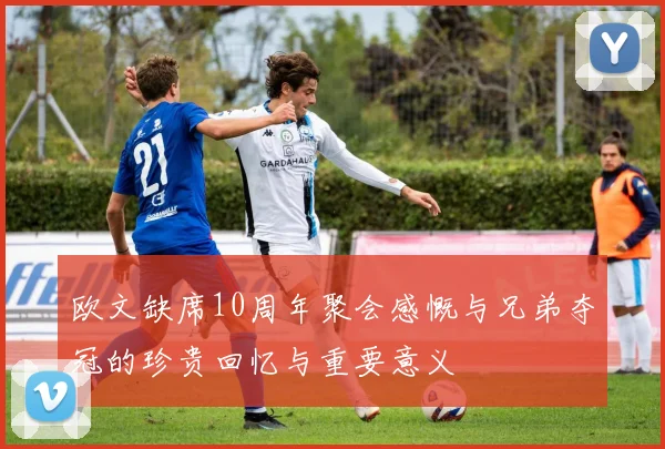 欧文缺席10周年聚会感慨与兄弟夺冠的珍贵回忆与重要意义
