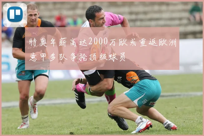 特奥年薪高达2000万欧或重返欧洲意甲多队争抢顶级球员
