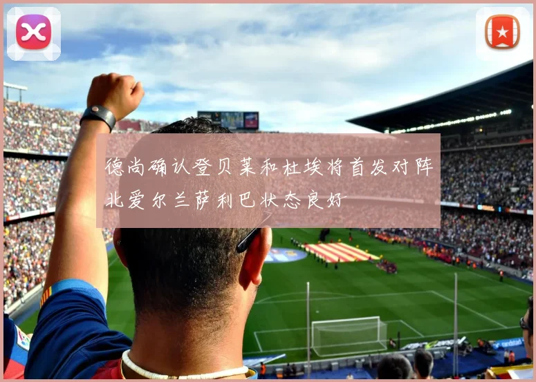 德尚确认登贝莱和杜埃将首发对阵北爱尔兰萨利巴状态良好