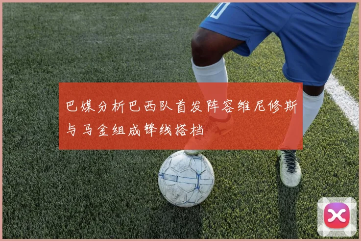 巴媒分析巴西队首发阵容维尼修斯与马金组成锋线搭档