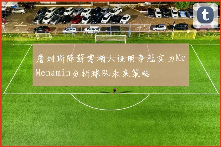 詹姆斯降薪需湖人证明争冠实力McMenamin分析球队未来策略