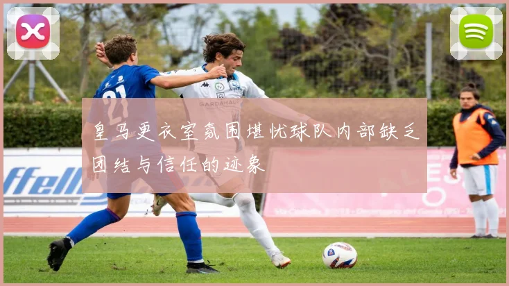 皇马更衣室氛围堪忧球队内部缺乏团结与信任的迹象