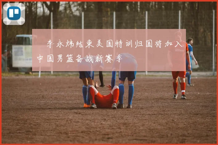 偰李永炜结束美国特训归国将加入中国男篮备战新赛季