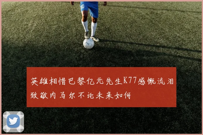 英雄相惜巴黎亿元先生K77感慨流泪致敬内马尔不论未来如何