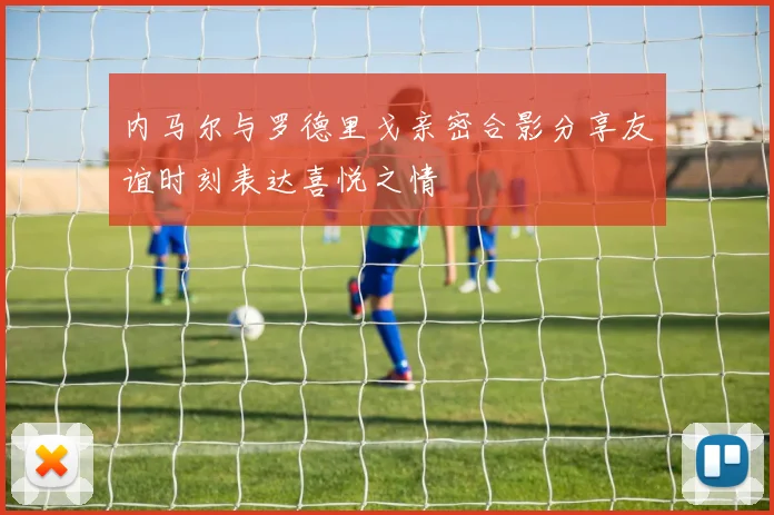 内马尔与罗德里戈亲密合影分享友谊时刻表达喜悦之情