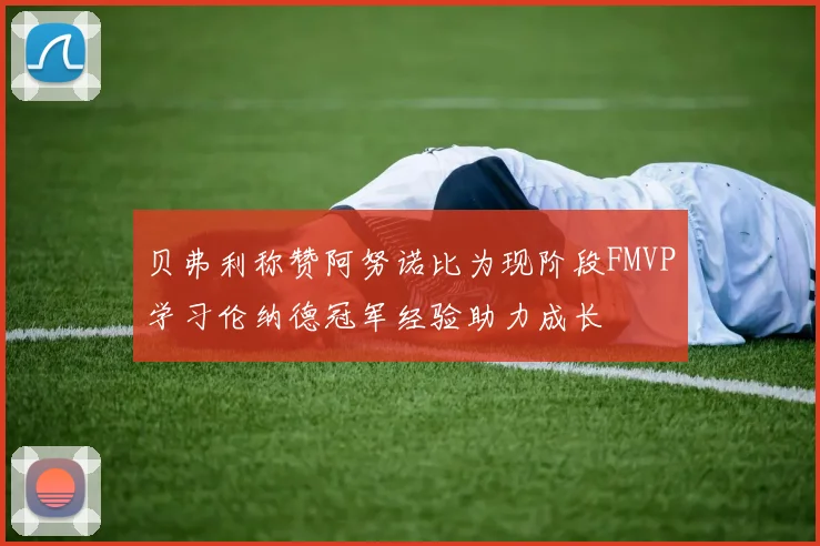 贝弗利称赞阿努诺比为现阶段FMVP学习伦纳德冠军经验助力成长