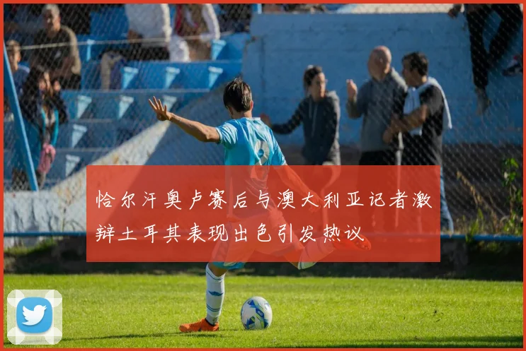 恰尔汗奥卢赛后与澳大利亚记者激辩土耳其表现出色引发热议