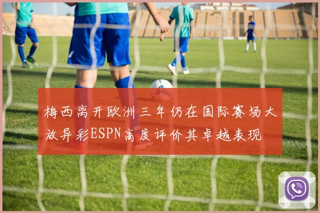 梅西离开欧洲三年仍在国际赛场大放异彩ESPN高度评价其卓越表现