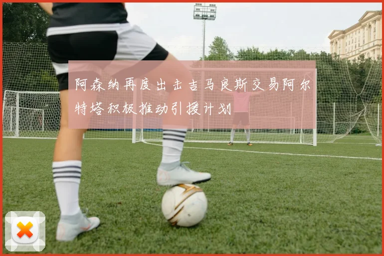 阿森纳再度出击吉马良斯交易阿尔特塔积极推动引援计划