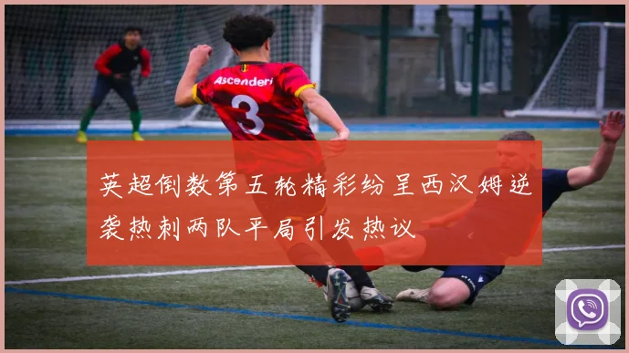 英超倒数第五轮精彩纷呈西汉姆逆袭热刺两队平局引发热议
