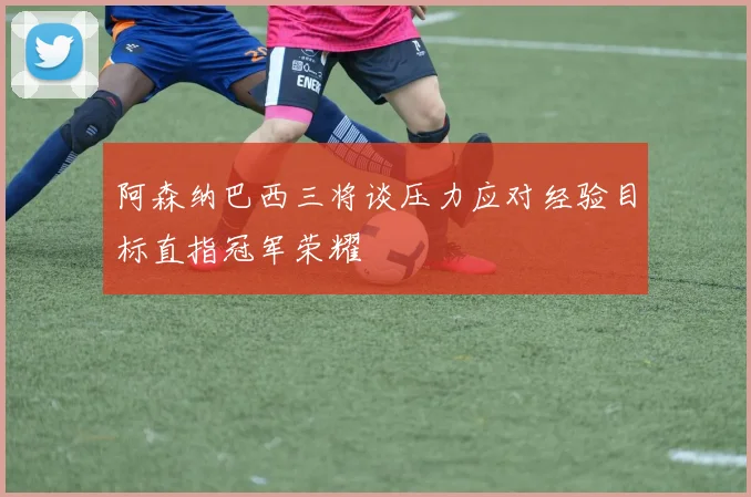 阿森纳巴西三将谈压力应对经验目标直指冠军荣耀