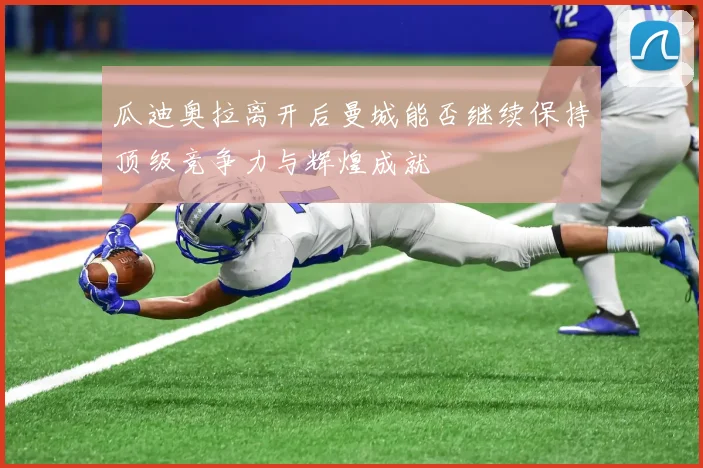 瓜迪奥拉离开后曼城能否继续保持顶级竞争力与辉煌成就
