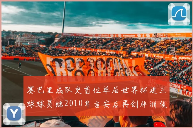 赛巴里成队史首位单届世界杯进三球球员继2010年吉安后再创非洲佳绩