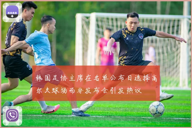 韩国足协主席在名单公布日选择高尔夫球场而非发布会引发热议